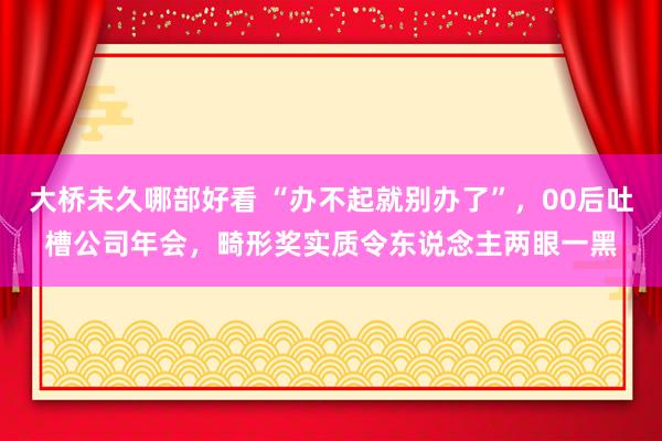 大桥未久哪部好看 “办不起就别办了”，00后吐槽公司年会，畸形奖实质令东说念主两眼一黑
