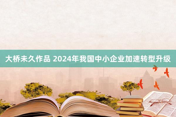 大桥未久作品 2024年我国中小企业加速转型升级