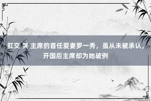 肛交 哭 主席的首任爱妻罗一秀，虽从未被承认，开国后主席却为她破例