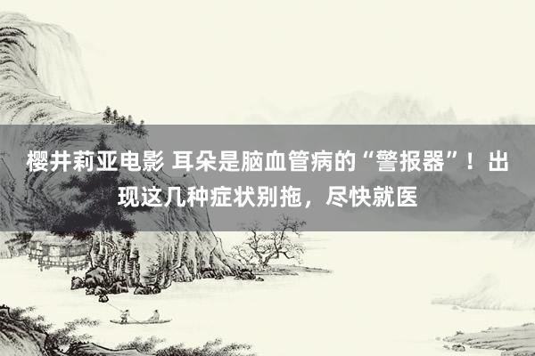 樱井莉亚电影 耳朵是脑血管病的“警报器”！出现这几种症状别拖，尽快就医