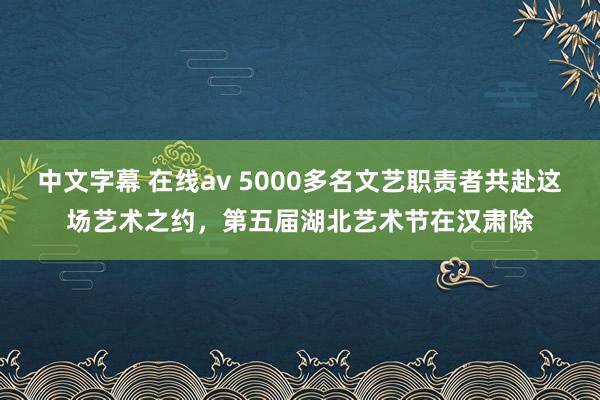 中文字幕 在线av 5000多名文艺职责者共赴这场艺术之约，第五届湖北艺术节在汉肃除