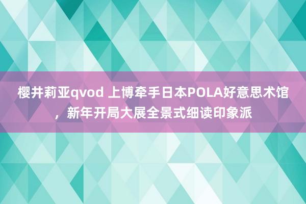 樱井莉亚qvod 上博牵手日本POLA好意思术馆，新年开局大展全景式细读印象派