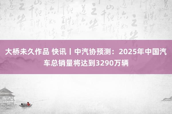 大桥未久作品 快讯丨中汽协预测：2025年中国汽车总销量将达到3290万辆