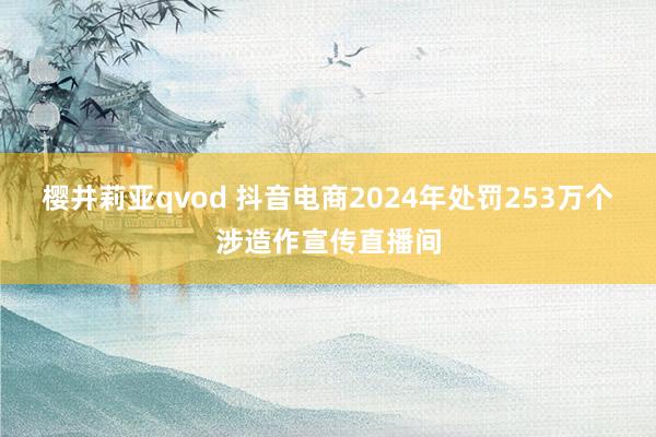 樱井莉亚qvod 抖音电商2024年处罚253万个涉造作宣传直播间