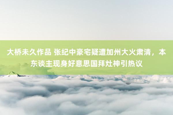 大桥未久作品 张纪中豪宅疑遭加州大火肃清，本东谈主现身好意思国拜灶神引热议