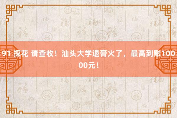 91 探花 请查收！汕头大学退膏火了，最高到账10000元！