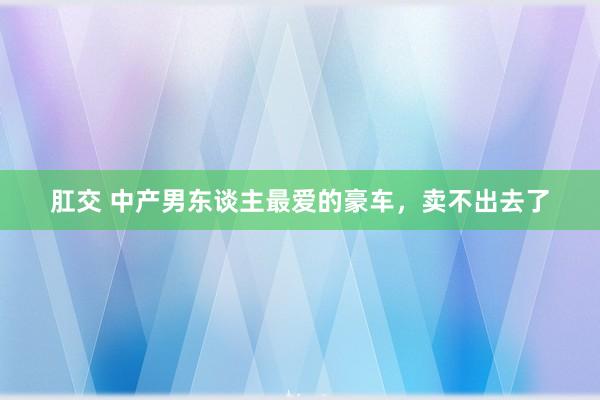 肛交 中产男东谈主最爱的豪车，卖不出去了