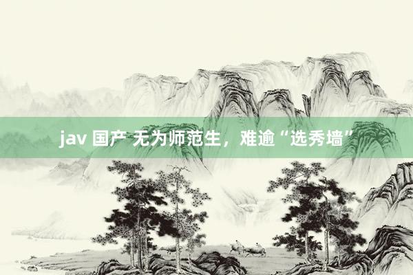 jav 国产 无为师范生，难逾“选秀墙”