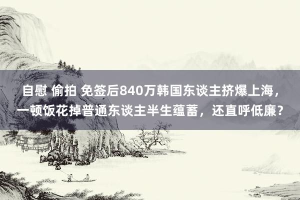 自慰 偷拍 免签后840万韩国东谈主挤爆上海，一顿饭花掉普通东谈主半生蕴蓄，还直呼低廉？