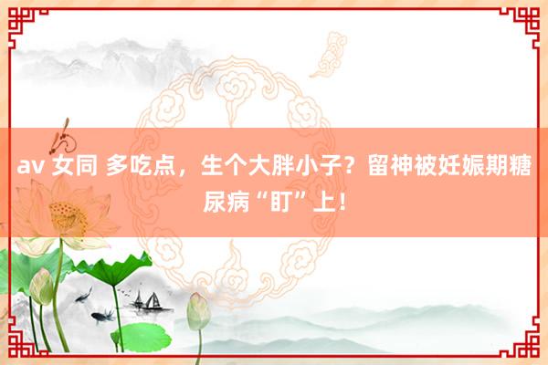 av 女同 多吃点，生个大胖小子？留神被妊娠期糖尿病“盯”上！