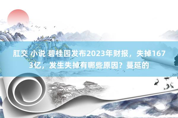 肛交 小说 碧桂园发布2023年财报，失掉1673亿，发生失掉有哪些原因？蔓延的