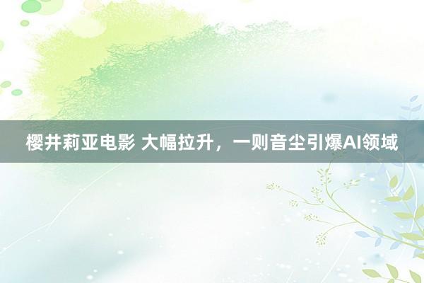 樱井莉亚电影 大幅拉升，一则音尘引爆AI领域