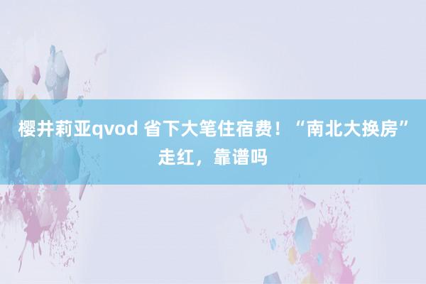 樱井莉亚qvod 省下大笔住宿费！“南北大换房”走红，靠谱吗