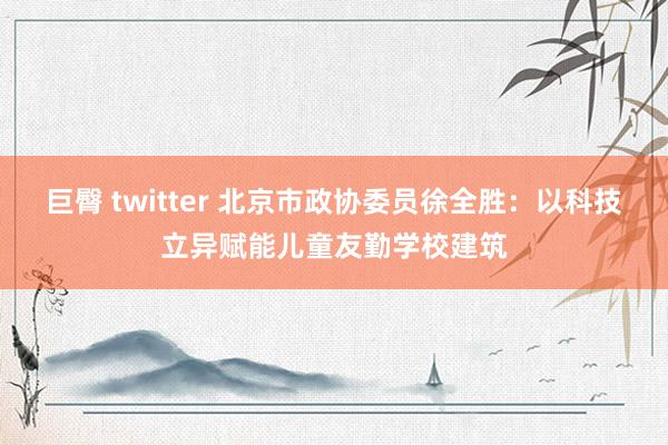 巨臀 twitter 北京市政协委员徐全胜：以科技立异赋能儿童友勤学校建筑