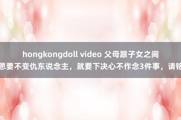 hongkongdoll video 父母跟子女之间，思要不变仇东说念主，就要下决心不作念3件事，请铭记