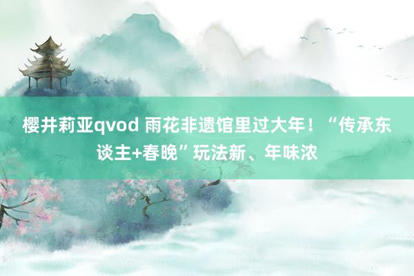 樱井莉亚qvod 雨花非遗馆里过大年！“传承东谈主+春晚”玩法新、年味浓