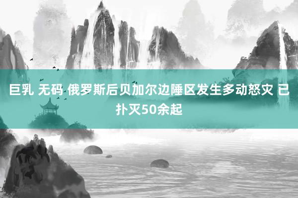巨乳 无码 俄罗斯后贝加尔边陲区发生多动怒灾 已扑灭50余起