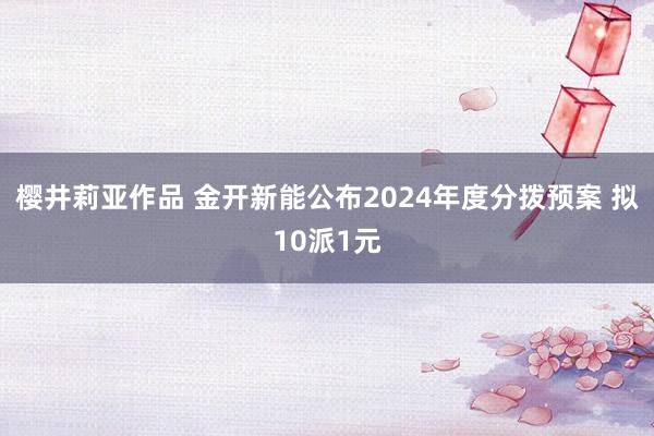 樱井莉亚作品 金开新能公布2024年度分拨预案 拟10派1元
