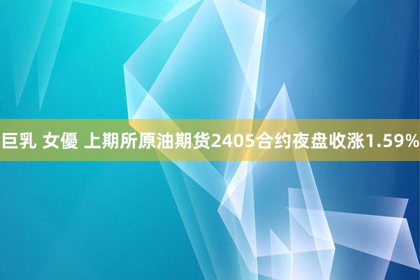 巨乳 女優 上期所原油期货2405合约夜盘收涨1.59%