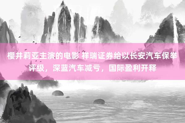 樱井莉亚主演的电影 祥瑞证券给以长安汽车保举评级，深蓝汽车减亏，国际盈利开释