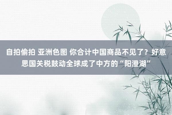 自拍偷拍 亚洲色图 你合计中国商品不见了？好意思国关税鼓动全球成了中方的“阳澄湖”