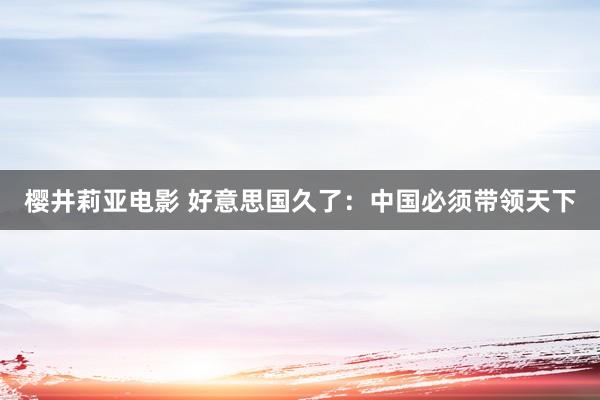 樱井莉亚电影 好意思国久了：中国必须带领天下