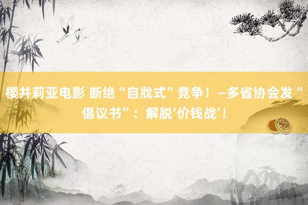 樱井莉亚电影 断绝“自戕式”竞争！—多省协会发“倡议书”：解脱‘价钱战’！