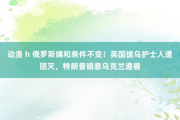 动漫 h 俄罗斯媾和条件不变！英国援乌护士人遭团灭，特朗普暗意乌克兰遵循