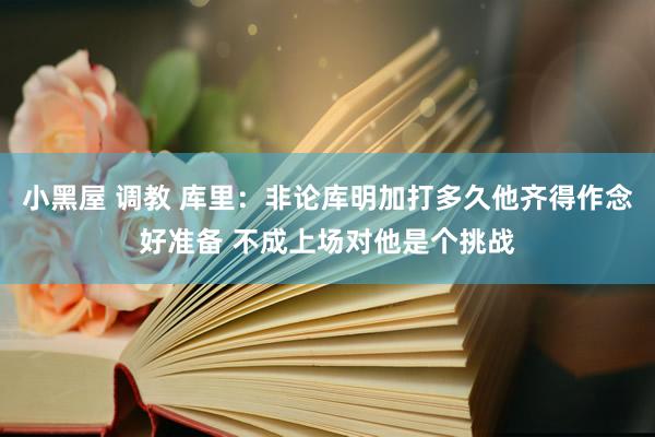 小黑屋 调教 库里：非论库明加打多久他齐得作念好准备 不成上场对他是个挑战