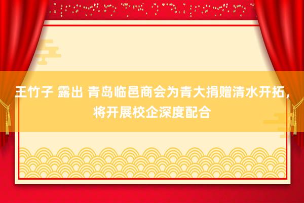 王竹子 露出 青岛临邑商会为青大捐赠清水开拓，将开展校企深度配合