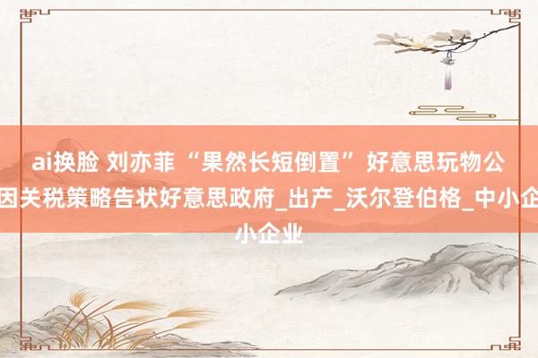 ai换脸 刘亦菲 “果然长短倒置” 好意思玩物公司因关税策略告状好意思政府_出产_沃尔登伯格_中小企业
